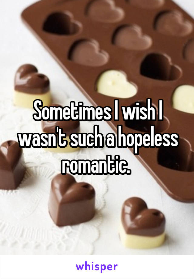 Sometimes I wish I wasn't such a hopeless romantic. 