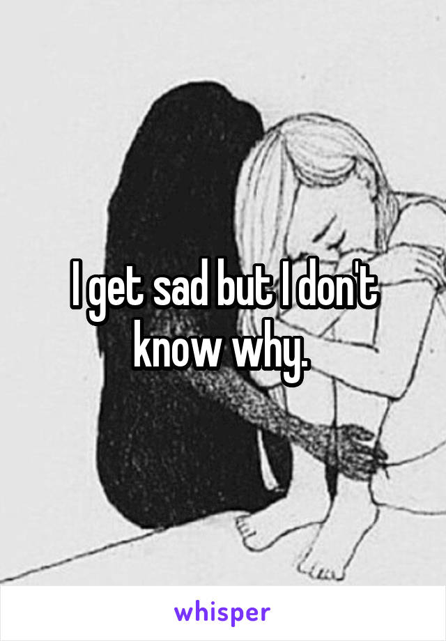 I get sad but I don't know why. 
