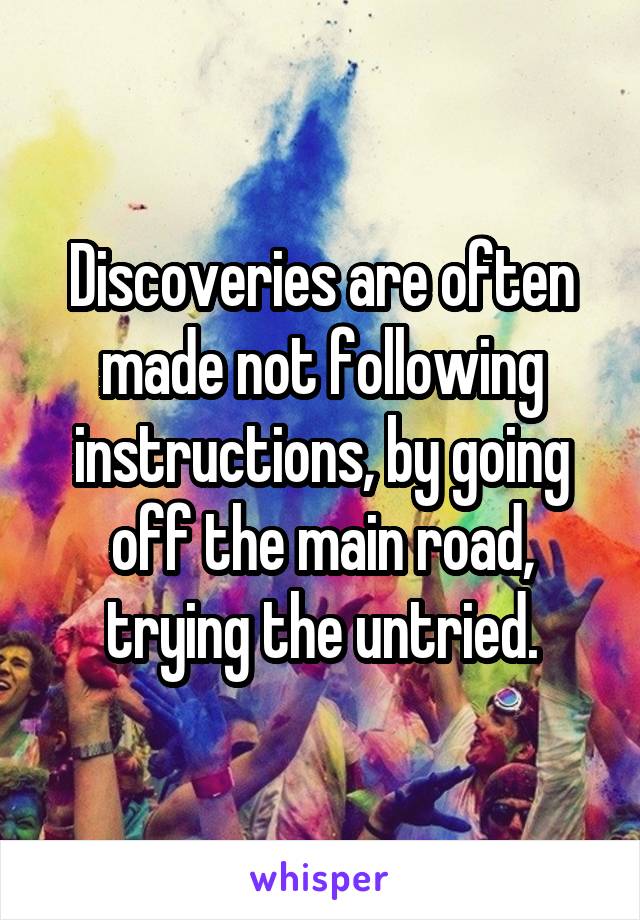 Discoveries are often made not following instructions, by going off the main road, trying the untried.