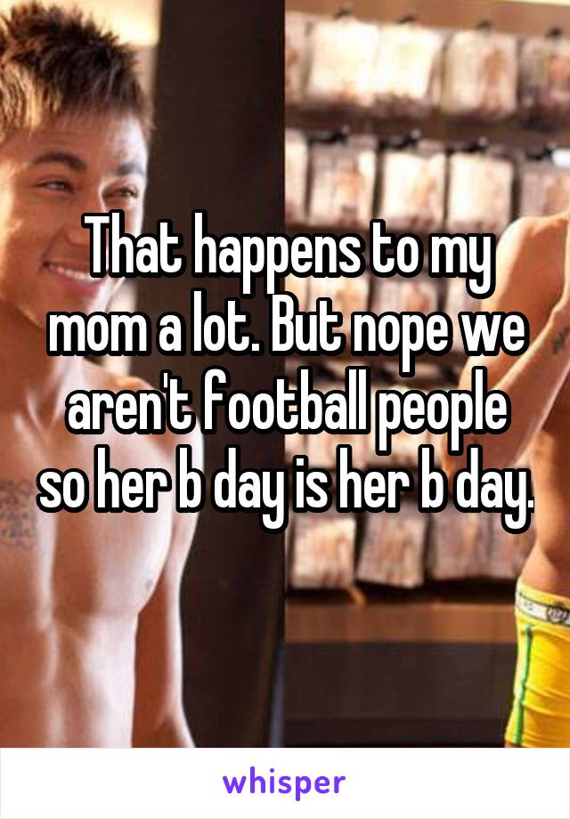 That happens to my mom a lot. But nope we aren't football people so her b day is her b day. 