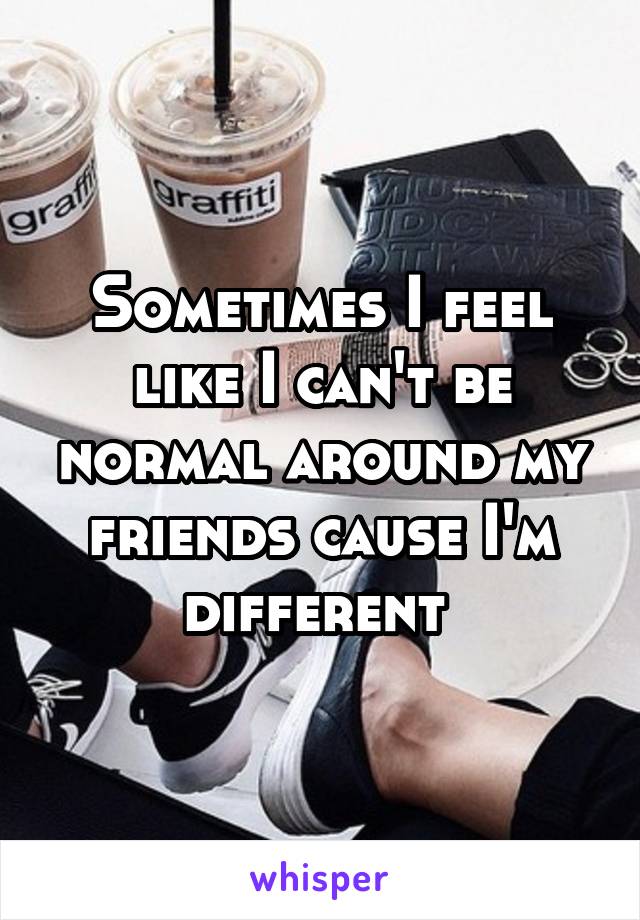 Sometimes I feel like I can't be normal around my friends cause I'm different 
