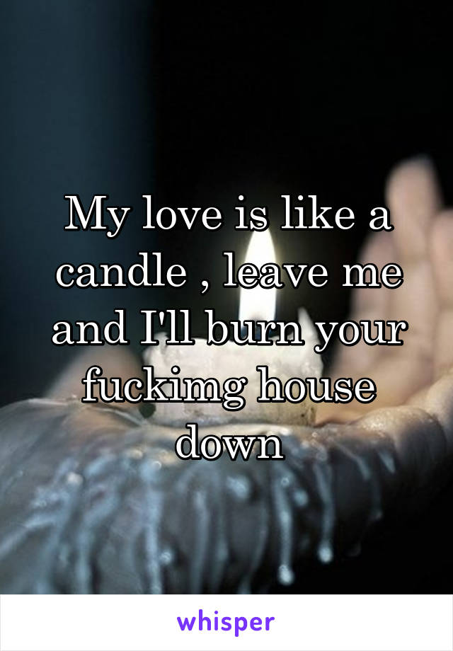 My love is like a candle , leave me and I'll burn your fuckimg house down