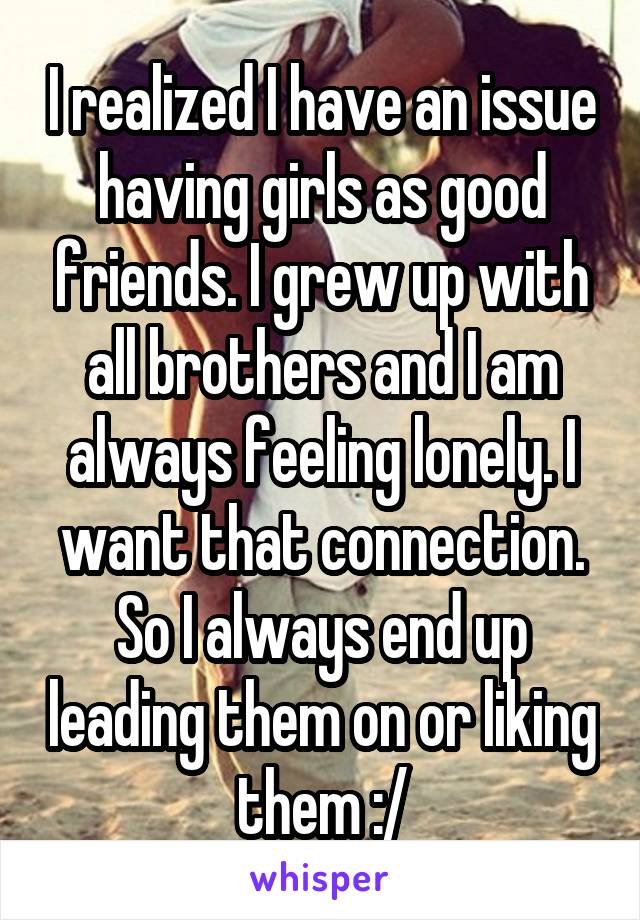 I realized I have an issue having girls as good friends. I grew up with all brothers and I am always feeling lonely. I want that connection. So I always end up leading them on or liking them :/