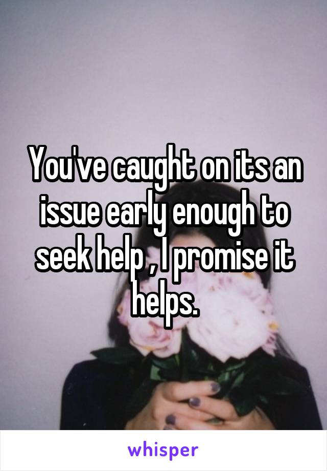 You've caught on its an issue early enough to seek help , I promise it helps.