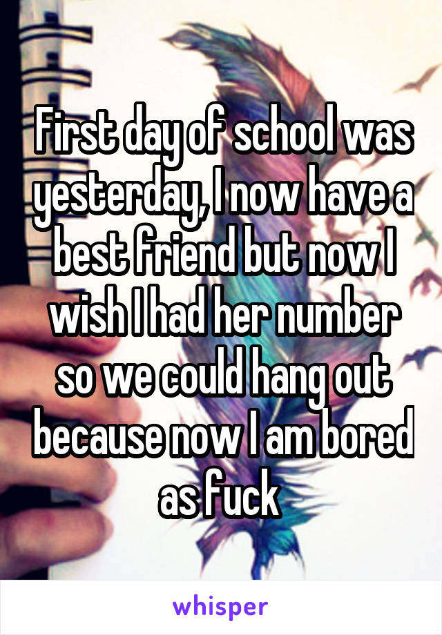 First day of school was yesterday, I now have a best friend but now I wish I had her number so we could hang out because now I am bored as fuck 