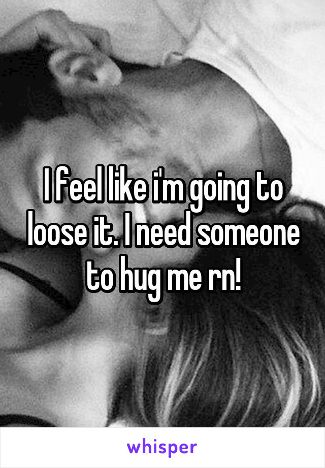 I feel like i'm going to loose it. I need someone to hug me rn!