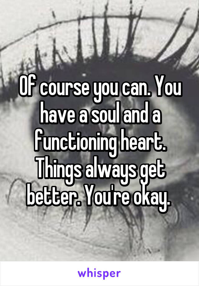 Of course you can. You have a soul and a functioning heart. Things always get better. You're okay. 