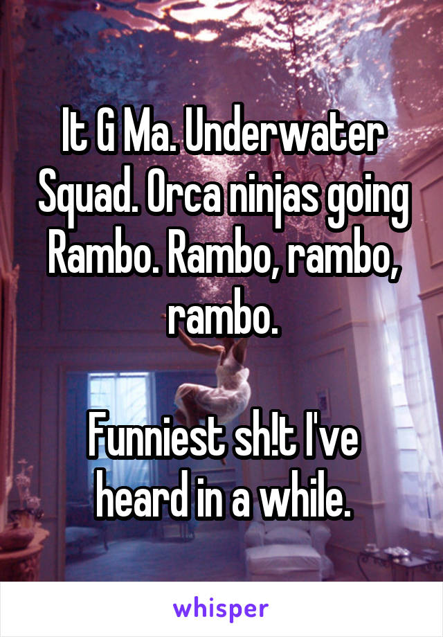 It G Ma. Underwater Squad. Orca ninjas going Rambo. Rambo, rambo, rambo.

Funniest sh!t I've heard in a while.
