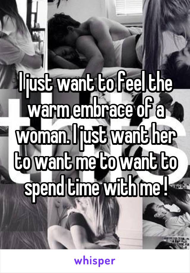 I just want to feel the warm embrace of a woman. I just want her to want me to want to spend time with me !