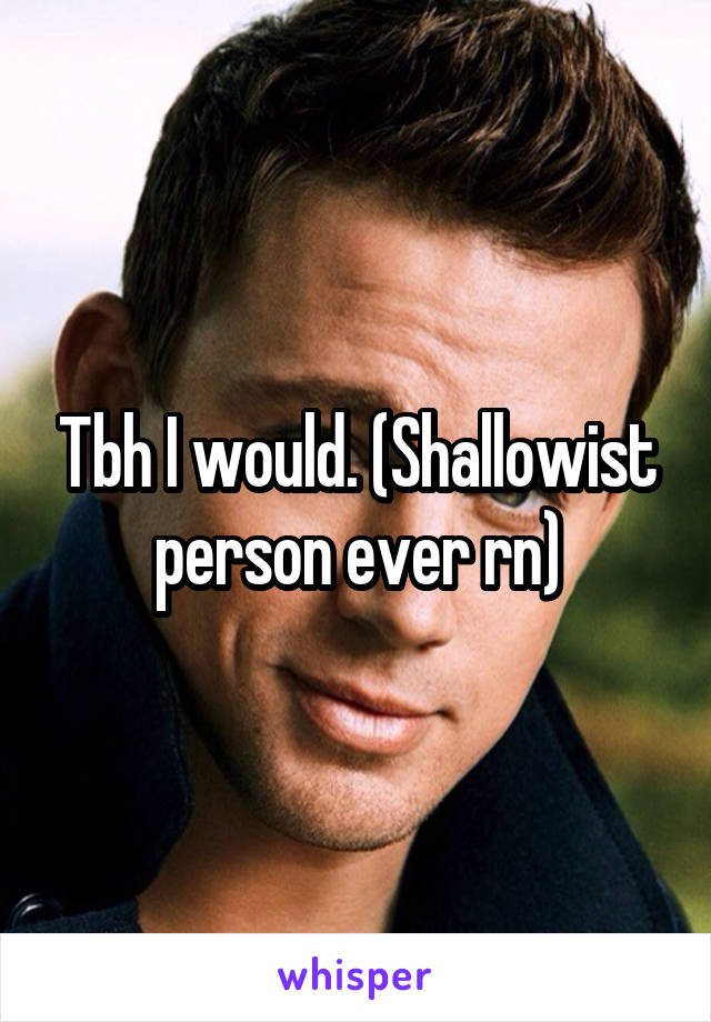 Tbh I would. (Shallowist person ever rn)