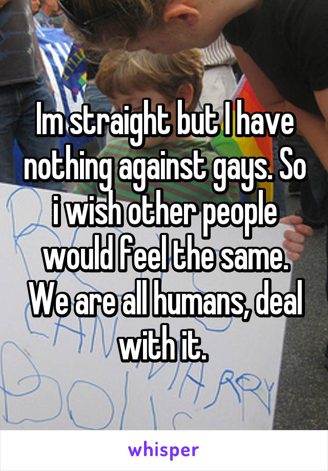 Im straight but I have nothing against gays. So i wish other people would feel the same. We are all humans, deal with it. 