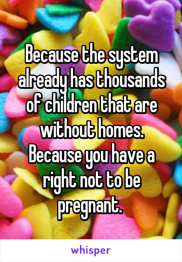 Because the system already has thousands of children that are without homes. Because you have a right not to be pregnant. 