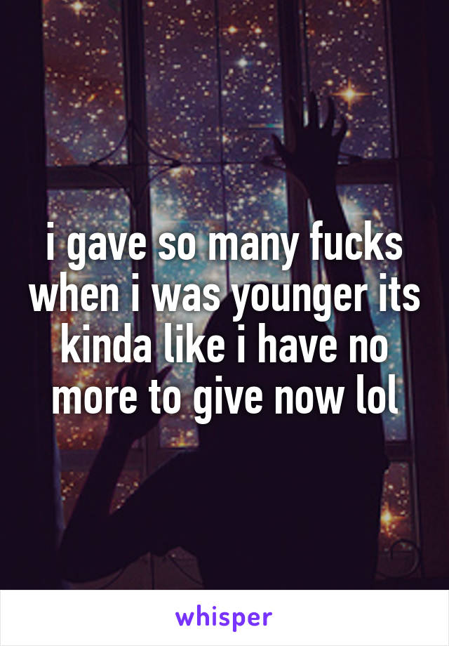 i gave so many fucks when i was younger its kinda like i have no more to give now lol