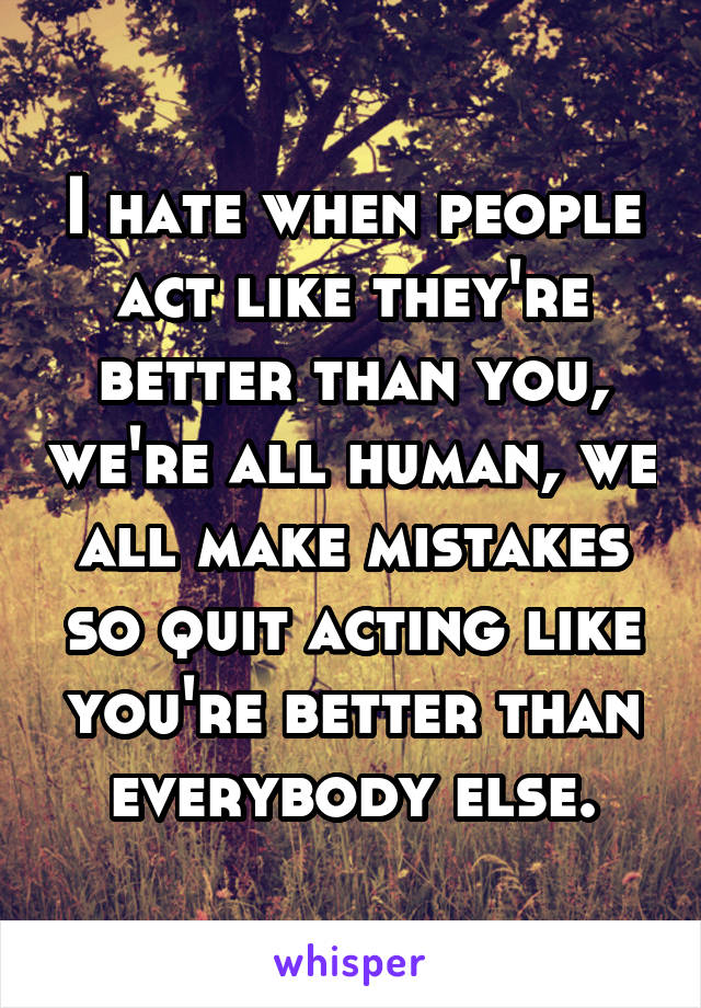 I hate when people act like they're better than you, we're all human, we all make mistakes so quit acting like you're better than everybody else.