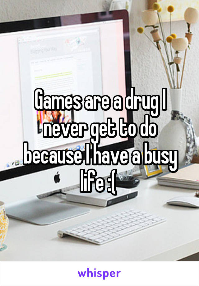 Games are a drug I never get to do because I have a busy life :( 