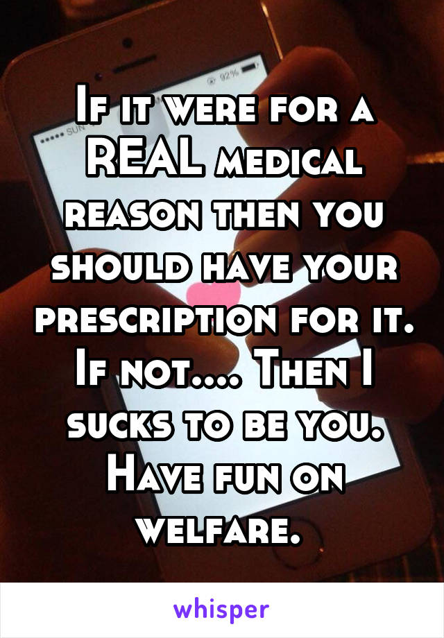 If it were for a REAL medical reason then you should have your prescription for it. If not.... Then I sucks to be you. Have fun on welfare. 