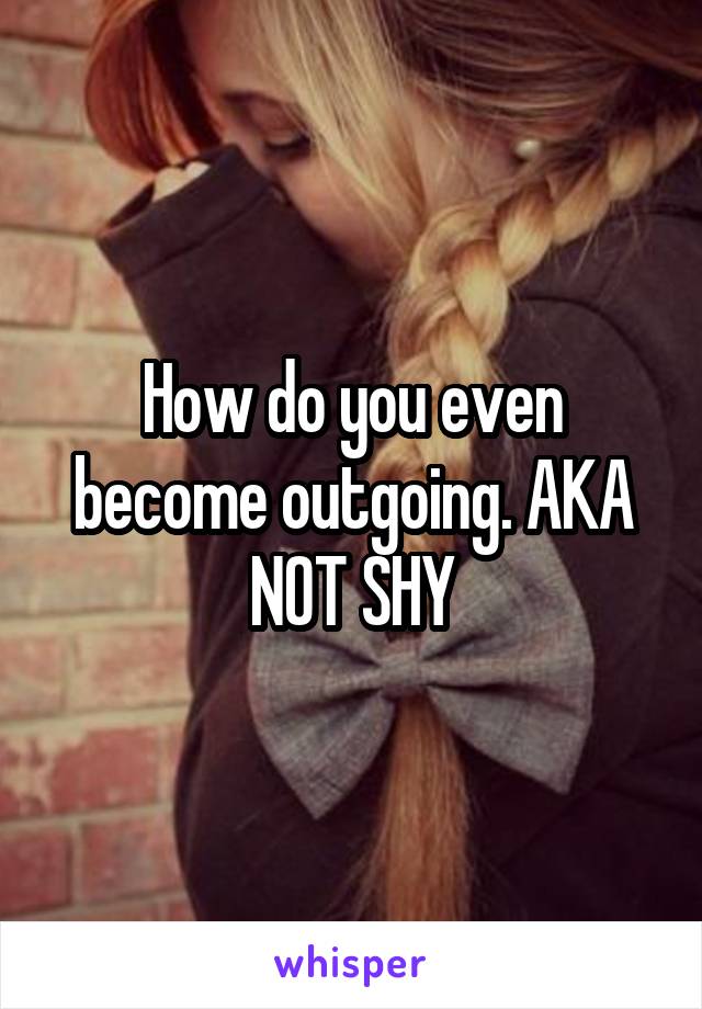 How do you even become outgoing. AKA NOT SHY