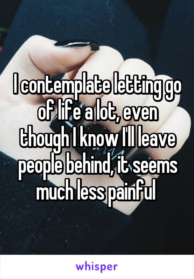 I contemplate letting go of life a lot, even though I know I'll leave people behind, it seems much less painful 