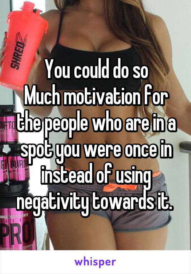 You could do so
Much motivation for the people who are in a spot you were once in instead of using negativity towards it. 