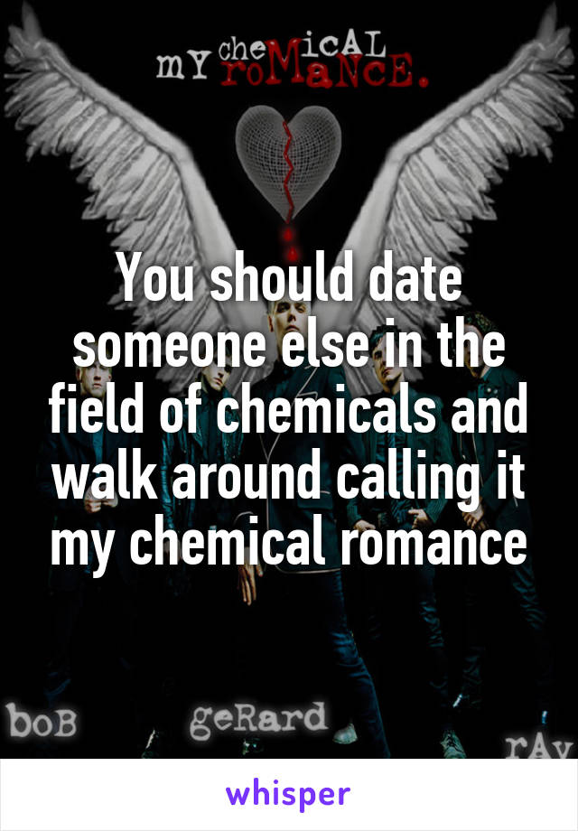 You should date someone else in the field of chemicals and walk around calling it my chemical romance