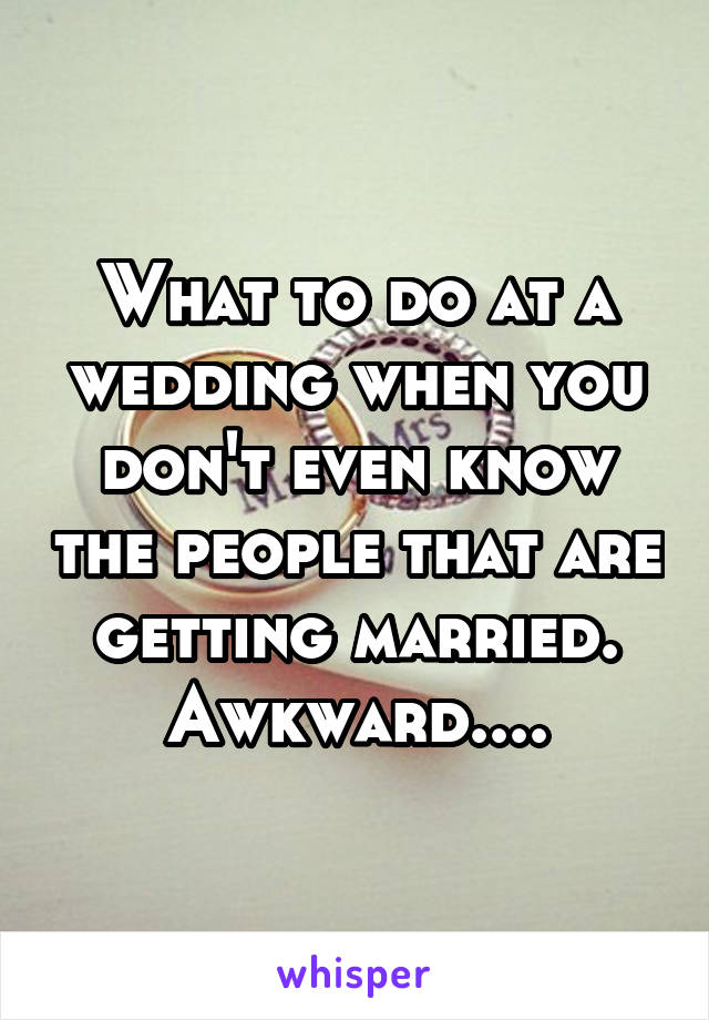 What to do at a wedding when you don't even know the people that are getting married. Awkward....