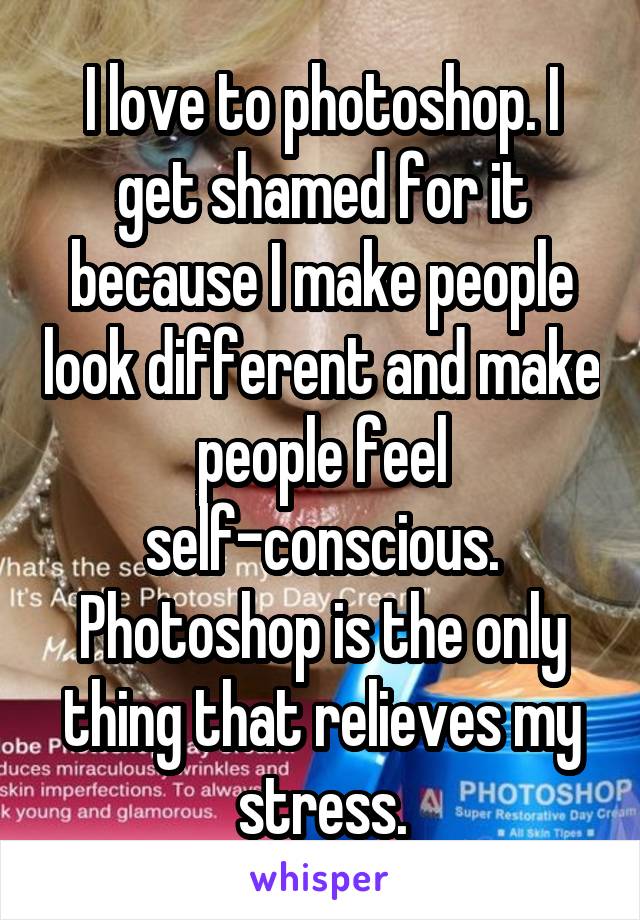 I love to photoshop. I get shamed for it because I make people look different and make people feel self-conscious. Photoshop is the only thing that relieves my stress.