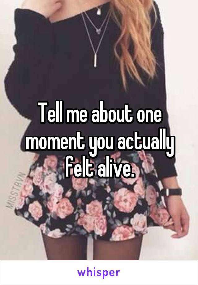 Tell me about one moment you actually felt alive.