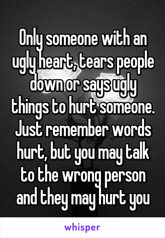 Only someone with an ugly heart, tears people down or says ugly things to hurt someone. Just remember words hurt, but you may talk to the wrong person and they may hurt you