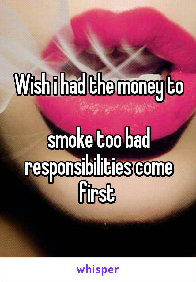 Wish i had the money to 
smoke too bad responsibilities come first 