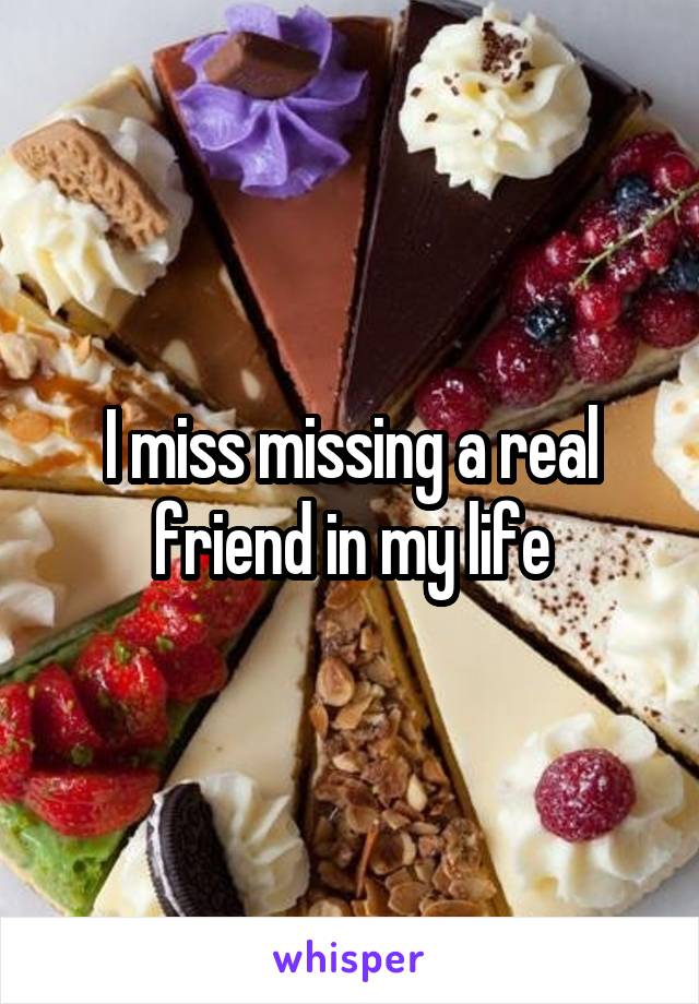 I miss missing a real friend in my life