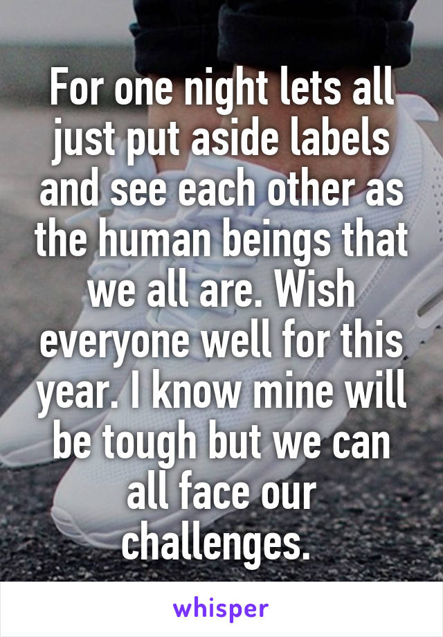 For one night lets all just put aside labels and see each other as the human beings that we all are. Wish everyone well for this year. I know mine will be tough but we can all face our challenges. 