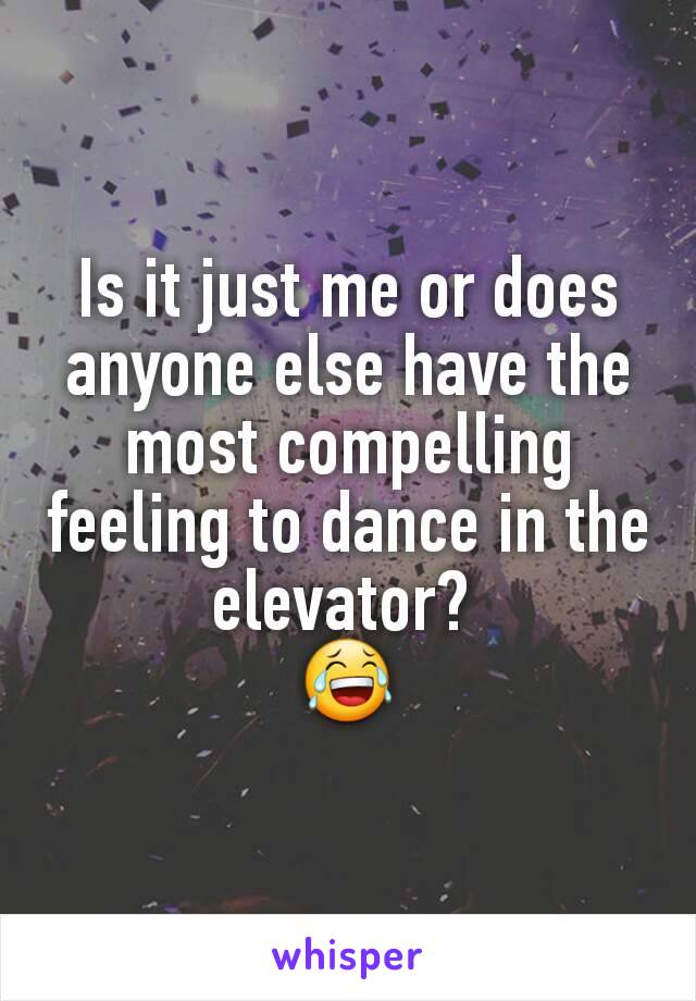 Is it just me or does anyone else have the most compelling feeling to dance in the elevator? 
😂