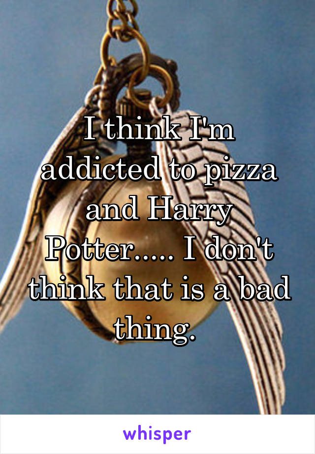 I think I'm addicted to pizza and Harry Potter..... I don't think that is a bad thing. 