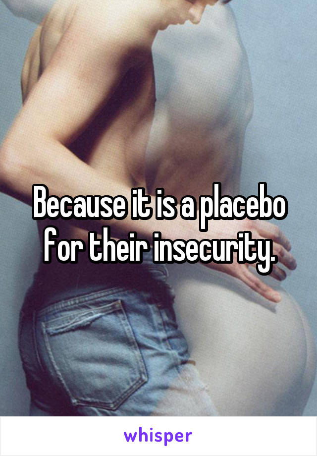 Because it is a placebo for their insecurity.