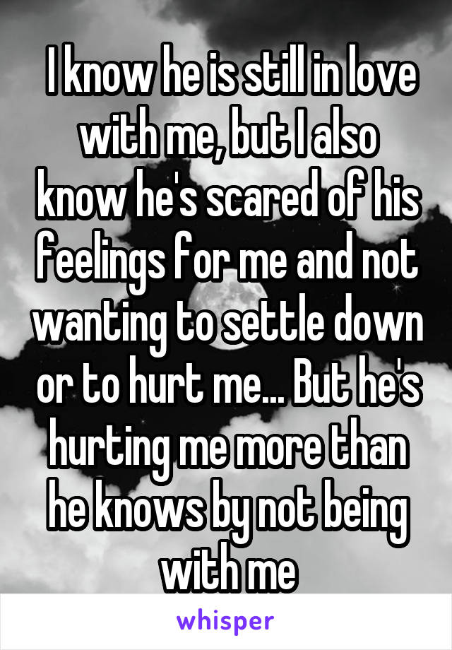  I know he is still in love with me, but I also know he's scared of his feelings for me and not wanting to settle down or to hurt me... But he's hurting me more than he knows by not being with me