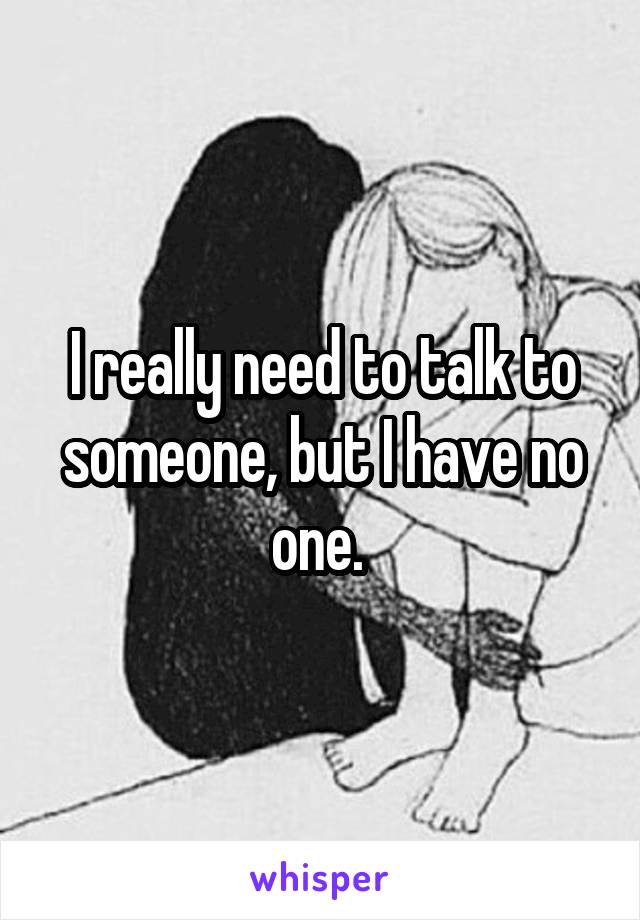 I really need to talk to someone, but I have no one. 