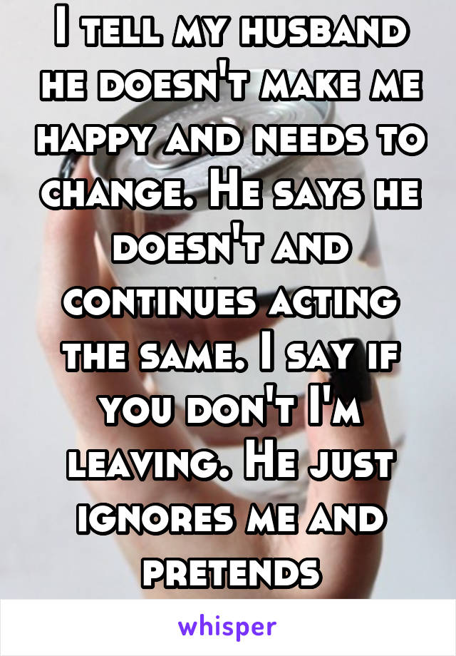 I tell my husband he doesn't make me happy and needs to change. He says he doesn't and continues acting the same. I say if you don't I'm leaving. He just ignores me and pretends everything's fine. 