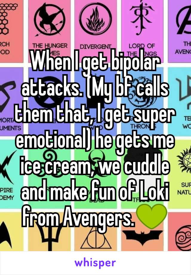 When I get bipolar attacks. (My bf calls them that, I get super emotional) he gets me ice cream, we cuddle and make fun of Loki from Avengers.💚