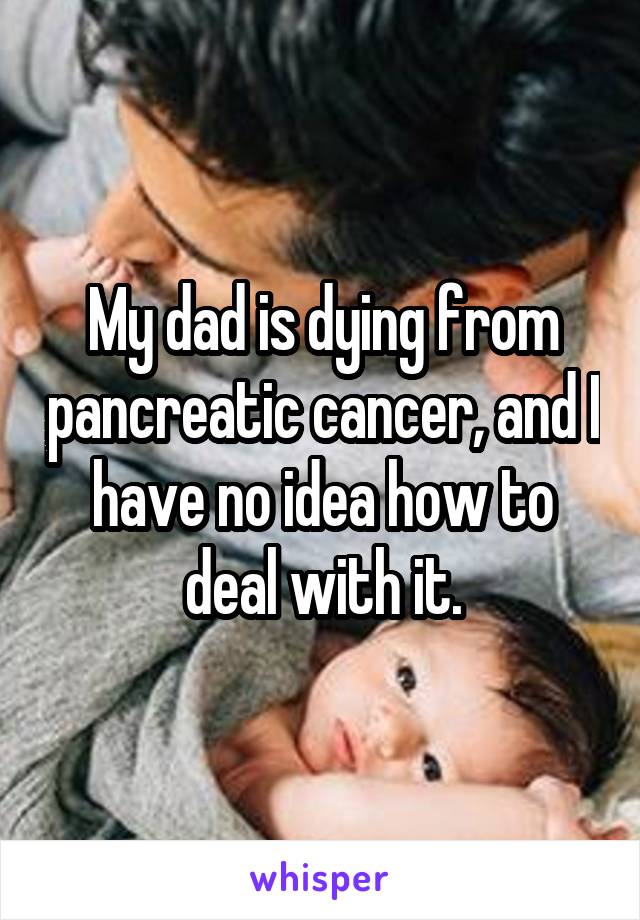 My dad is dying from pancreatic cancer, and I have no idea how to deal with it.