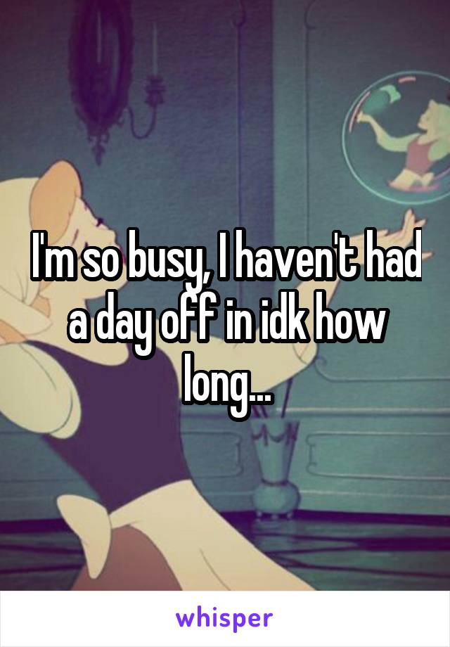 I'm so busy, I haven't had a day off in idk how long...