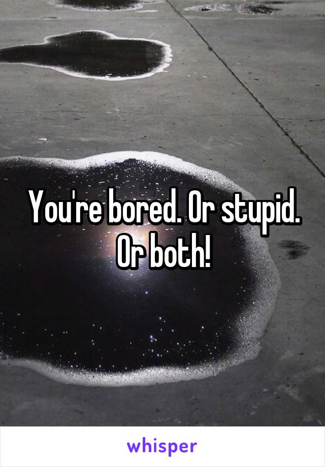 You're bored. Or stupid. Or both!