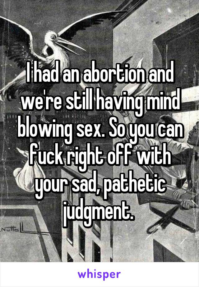 I had an abortion and we're still having mind blowing sex. So you can fuck right off with your sad, pathetic judgment. 