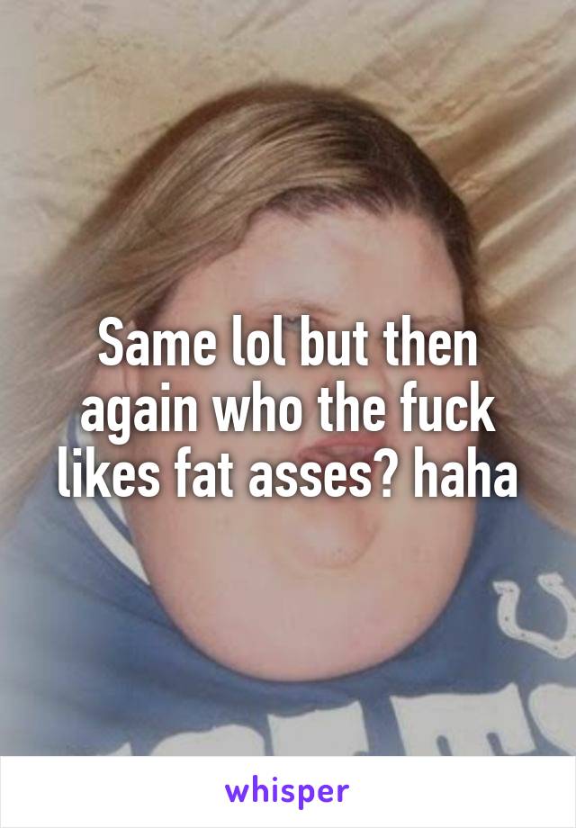Same lol but then again who the fuck likes fat asses? haha