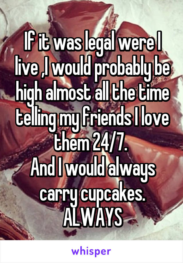 If it was legal were I live ,I would probably be high almost all the time telling my friends I love them 24/7. 
And I would always carry cupcakes.
ALWAYS