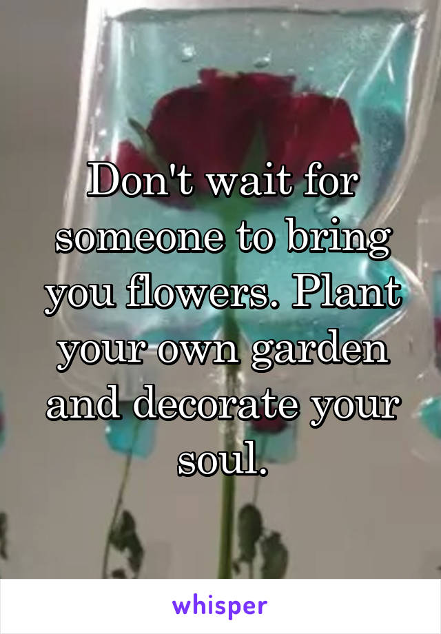 Don't wait for someone to bring you flowers. Plant your own garden and decorate your soul.