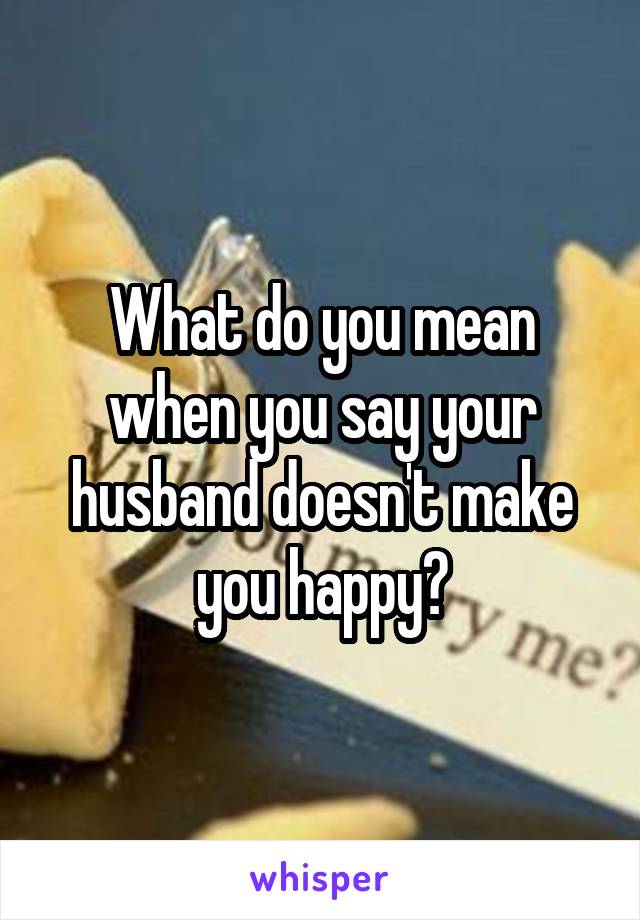 What do you mean when you say your husband doesn't make you happy?