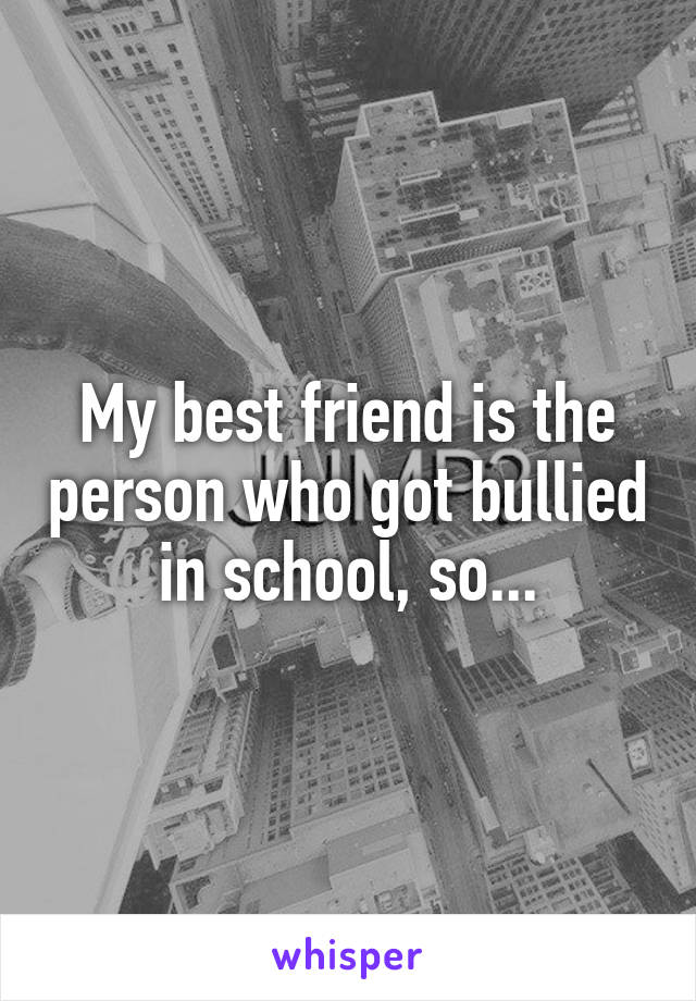 My best friend is the person who got bullied in school, so...