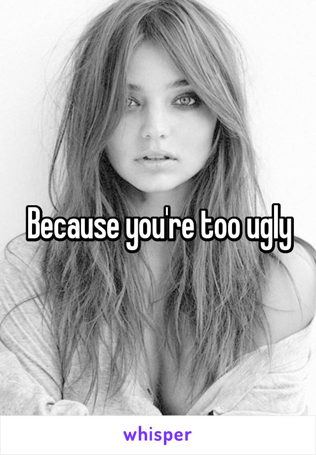 Because you're too ugly