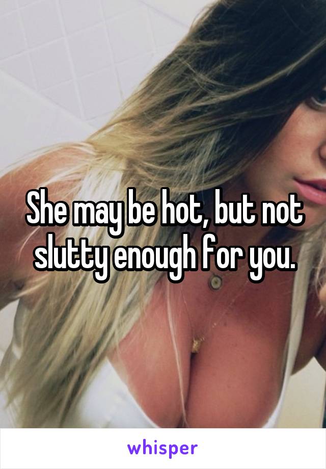 She may be hot, but not slutty enough for you.
