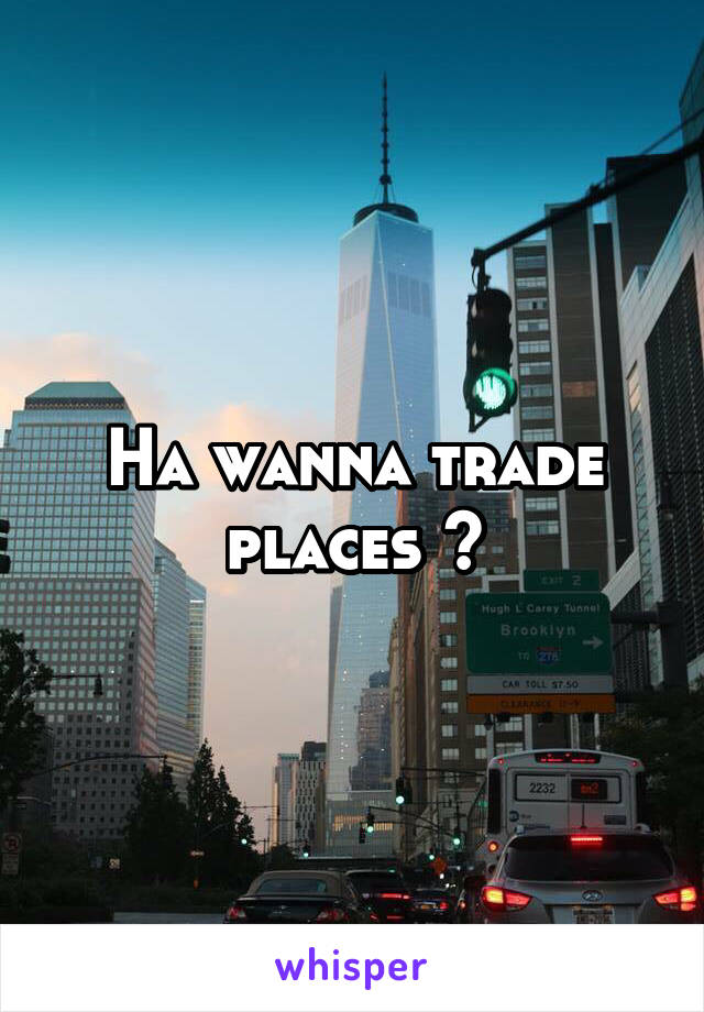 Ha wanna trade places ?